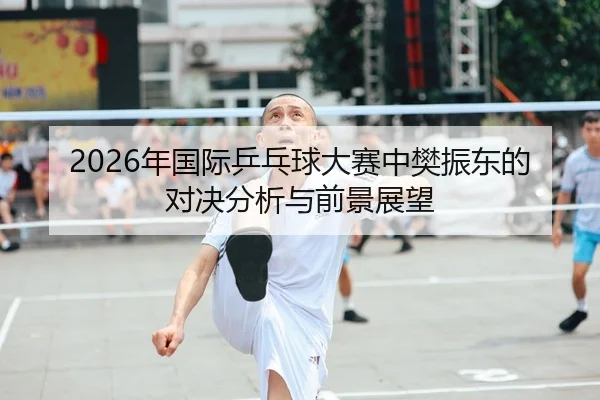 2026年国际乒乓球大赛中樊振东的对决分析与前景展望