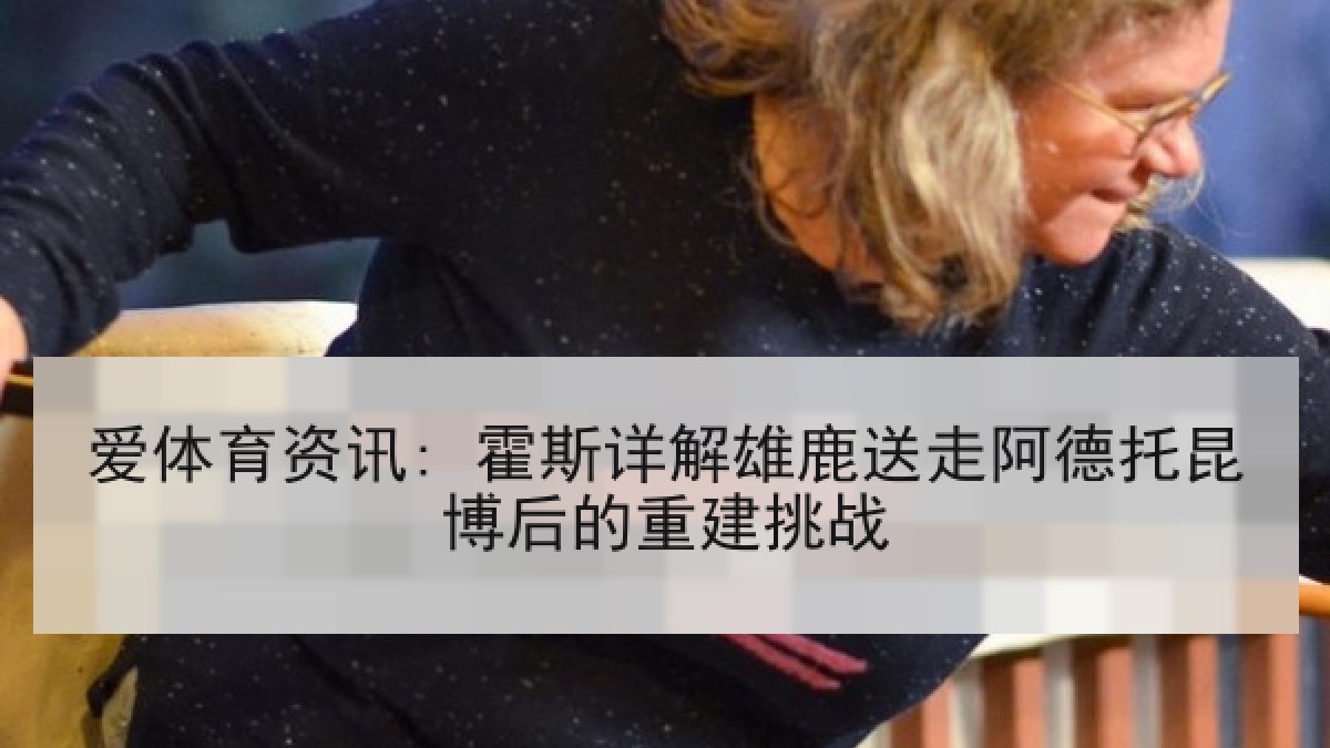 爱体育资讯: 霍斯详解雄鹿送走阿德托昆博后的重建挑战