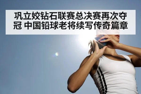 巩立姣钻石联赛总决赛再次夺冠 中国铅球老将续写传奇篇章
