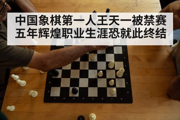 中国象棋第一人王天一被禁赛五年辉煌职业生涯恐就此终结